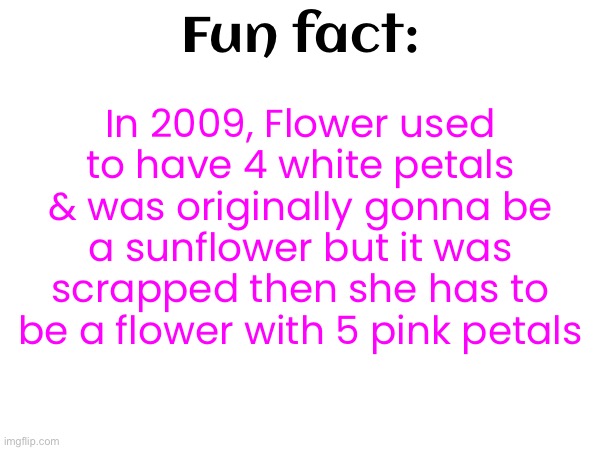 In 2009, Flower used to have 4 white petals & was originally gonna be a sunflower but it was scrapped then she has to be a flower with 5 pink petals; Fun fact: | made w/ Imgflip meme maker