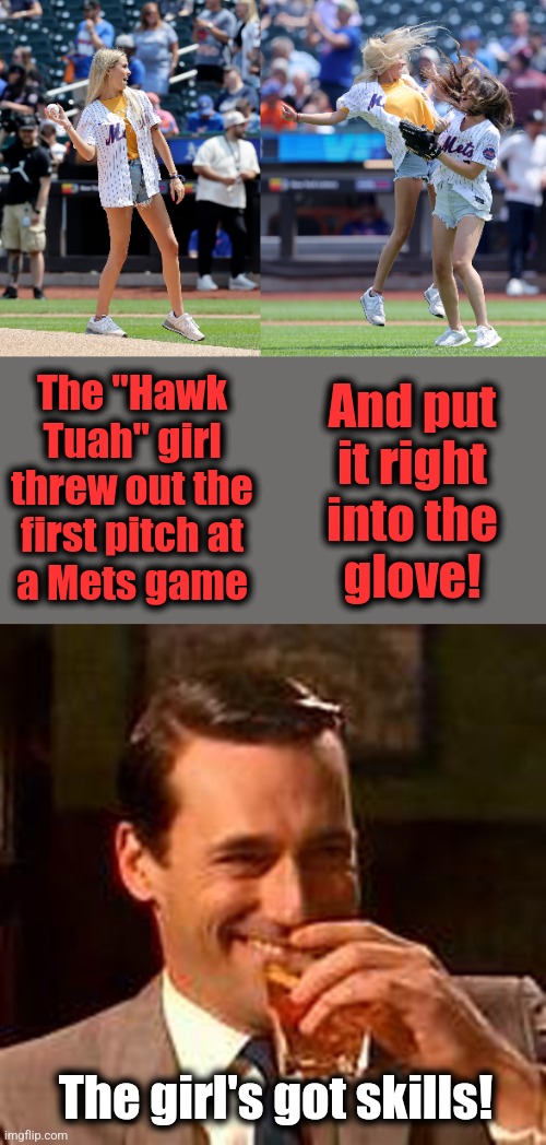 Good for her! | And put
it right
into the
glove! The "Hawk
Tuah" girl
threw out the
first pitch at
a Mets game; The girl's got skills! | image tagged in jon hamm mad men,hawk tuah girl,hailey welch,first pitch,skills | made w/ Imgflip meme maker