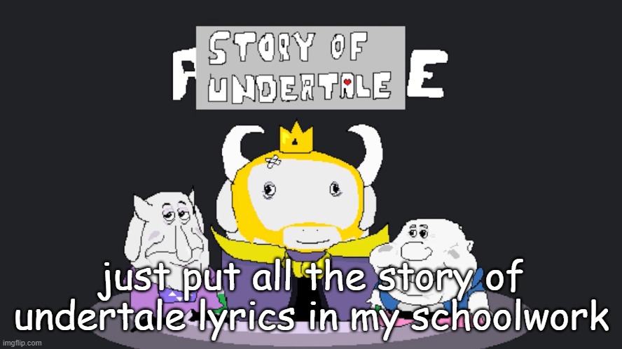 check description | Whoa-oh-oh-oh-oh-oh-oh-oh-oh-oh
Story of Undertale
I fell from the light
Talk? Or should I fight?
Monster genocide
This my Undertale
I fell through a cave on Mount Ebott
I faced an evil talking flower in a pot
Explains the plot
Wants me dead, wants me to rot
Toriel saves me, takes me to her home
And hooks me up with a
brand-new monster phone
Leaves me alone

But I escape and meet some bones
Should I be a pacifist?
Or should I use my fists?
I'm feeling evil, think
I'll kill them all
I'm homicidal and I've got a taste
I want to wipe out the monster race
I've got no patience,
I've got no resolve
I will slaughter, screw the dialogue

I fell from the light
Talk? Or should I fight?
Monster genocide
This my Undertale
I'll slaughter Undyne,
I'll waste who I choose
With all this EXP there's
no way that I'll lose
Now watch me move
I won't stop, I'm feelin' rude
Asgore is shaking, he hears my approach
I'll slaughter Sans and
squash his bro like a roach
Chara's my coach
All these monsters I will poach

Screw being pacifist
I think I'll use my fists
I'm feeling evil, think
I'll kill them all
I'm homicidal and I've got a taste
I want to wipe out the monster race

I've got no patience,
I've got no resolve
I will slaughter, screw the dialogue
Whoa-oh-oh-oh-oh-oh-oh-oh-oh-oh
I'm in a different trail
Whoa-oh-oh-oh-oh-oh-oh-oh-oh-oh
Story of Undertale
I fell from the light
Talk? Or should I fight?
Monster genocide
This my Undertale
Burnt pan, toy knife, use
a stick to take your life
Tough glove, ballet shoes, epic
fight like front-page news

King Asgore wants to collect human souls
Seven of them is his ultimate goal
Open the door to humanity's realm
Start a new war (humans overwhelm)
I'm homicidal and I've got a taste

I want to wipe out the monster race
I've got no patience,
I've got no resolve
I will slaughter, screw the dialogue; just put all the story of undertale lyrics in my schoolwork | image tagged in story of undertale lario | made w/ Imgflip meme maker
