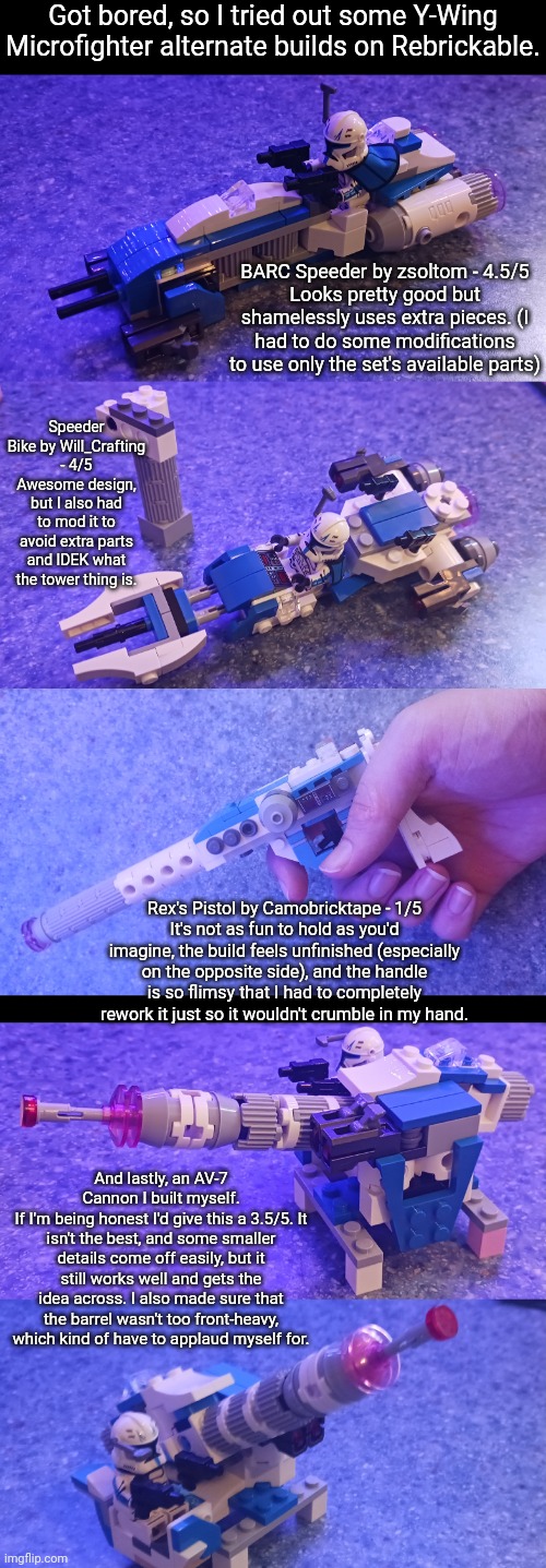 WDYT? | Got bored, so I tried out some Y-Wing Microfighter alternate builds on Rebrickable. BARC Speeder by zsoltom - 4.5/5
Looks pretty good but shamelessly uses extra pieces. (I had to do some modifications to use only the set's available parts); Speeder Bike by Will_Crafting - 4/5
Awesome design, but I also had to mod it to avoid extra parts and IDEK what the tower thing is. Rex's Pistol by Camobricktape - 1/5
It's not as fun to hold as you'd imagine, the build feels unfinished (especially on the opposite side), and the handle is so flimsy that I had to completely rework it just so it wouldn't crumble in my hand. And lastly, an AV-7 Cannon I built myself.
If I'm being honest I'd give this a 3.5/5. It isn't the best, and some smaller details come off easily, but it still works well and gets the idea across. I also made sure that the barrel wasn't too front-heavy, which kind of have to applaud myself for. | made w/ Imgflip meme maker