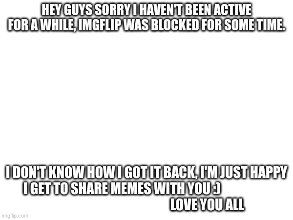 IM BACK | HEY GUYS SORRY I HAVEN'T BEEN ACTIVE FOR A WHILE, IMGFLIP WAS BLOCKED FOR SOME TIME. I DON'T KNOW HOW I GOT IT BACK, I'M JUST HAPPY I GET TO SHARE MEMES WITH YOU :)                                                                   LOVE YOU ALL | image tagged in memes | made w/ Imgflip meme maker