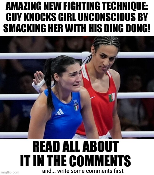 Imane khelif | AMAZING NEW FIGHTING TECHNIQUE:
GUY KNOCKS GIRL UNCONSCIOUS BY
SMACKING HER WITH HIS DING DONG! READ ALL ABOUT IT IN THE COMMENTS; and... write some comments first | image tagged in imane khelif | made w/ Imgflip meme maker