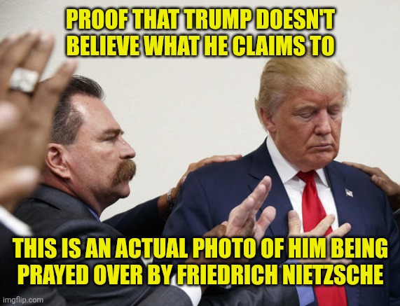 PROOF THAT TRUMP DOESN'T
BELIEVE WHAT HE CLAIMS TO; THIS IS AN ACTUAL PHOTO OF HIM BEING
PRAYED OVER BY FRIEDRICH NIETZSCHE | image tagged in trump lies,nietzsche,nihilism,will to power,power of prayer | made w/ Imgflip meme maker