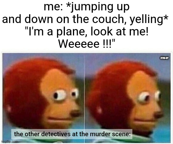 preserve your inner child! | me: *jumping up and down on the couch, yelling* 
"I'm a plane, look at me!
Weeeee !!!"; ITTO-CY; the other detectives at the murder scene: | image tagged in memes,monkey puppet,dark humor | made w/ Imgflip meme maker