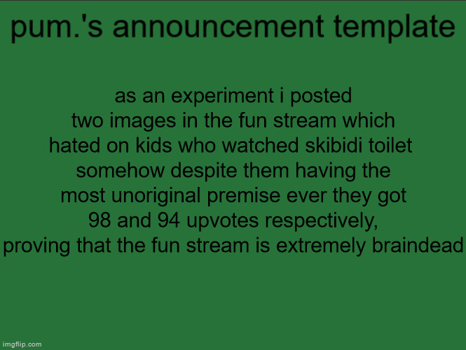 i got like a ton of points though which is cool, i might do something like this again in the future | as an experiment i posted two images in the fun stream which hated on kids who watched skibidi toilet 
somehow despite them having the most unoriginal premise ever they got 98 and 94 upvotes respectively, proving that the fun stream is extremely braindead | image tagged in lazy ass temp | made w/ Imgflip meme maker