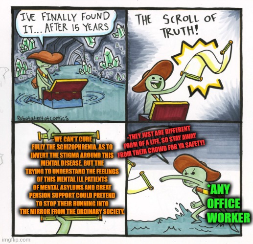 -Just try to show a careness. | -WE CAN'T CURE FULLY THE SCHIZOPHRENIA. AS TO INVERT THE STIGMA AROUND THIS MENTAL DISEASE. BUT THE TRYING TO UNDERSTAND THE FEELINGS OF THIS MENTAL ILL PATIENTS OF MENTAL ASYLUMS AND GREAT PENSION SUPPORT COULD PRETEND TO STOP THEIR RUNNING INTO THE MIRROR FROM THE ORDINARY SOCIETY. -THEY JUST ARE DIFFERENT FORM OF A LIFE, SO STAY AWAY FROM THEIR CROWD FOR YA SAFETY! *ANY OFFICE WORKER | image tagged in memes,the scroll of truth,schizophrenia,mental health,see nobody cares,tech support | made w/ Imgflip meme maker