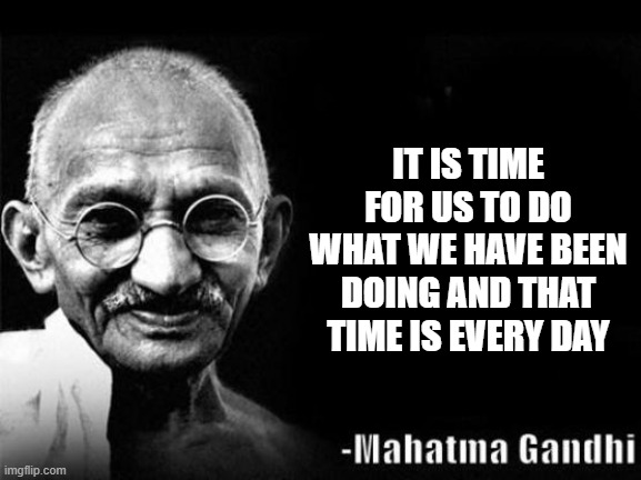 Mahatma Gandhi Rocks | IT IS TIME FOR US TO DO WHAT WE HAVE BEEN DOING AND THAT TIME IS EVERY DAY | image tagged in mahatma gandhi rocks | made w/ Imgflip meme maker