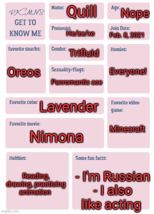 PKMN's Get to Know Me | Nope; Quill; He/ze/xe; Feb. 8, 2021; Trifluid; Everyone! Oreos; Panromantic ace; Lavender; Minecraft; Nimona; Reading, drawing, practicing animation; - I'm Russian
- I also like acting | image tagged in pkmn's get to know me | made w/ Imgflip meme maker