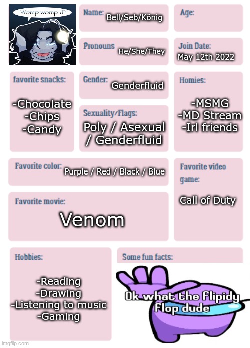 rAhhahHAHUJAHDUOhuHGFCKYGIYFWVGIG (Get to Know Me) | Bell/Seb/König; He/She/They; May 12th 2022; Genderfluid; -MSMG
-MD Stream
-Irl friends; -Chocolate
-Chips
-Candy; Poly / Asexual / Genderfluid; Purple / Red / Black / Blue; Call of Duty; Venom; -Reading
-Drawing
-Listening to music
-Gaming | image tagged in pkmn's get to know me | made w/ Imgflip meme maker