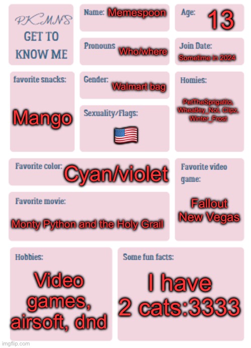 PKMN's Get to Know Me | 13; Memespoon; Who/where; Sometime in 2024; Walmart bag; PetTheSprigatito, Wheatley_Not, Clipz, Winter_Frost; Mango; 🇺🇸; Cyan/violet; Fallout New Vegas; Monty Python and the Holy Grail; I have 2 cats:3333; Video games, airsoft, dnd | image tagged in pkmn's get to know me | made w/ Imgflip meme maker