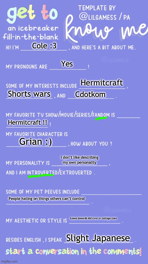 Get to know fill in the blank | Cole :3; Yes; Hermitcraft; Shorts wars; Cdotkom; Hermitcraft !! Grian :); I don’t like describing my own personality; People hating on things others can’t control; Leans towards kid core or cottage core; Slight Japanese | image tagged in get to know fill in the blank | made w/ Imgflip meme maker