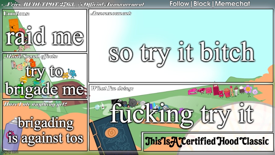 wahhha i'm gonna raid you if you use my temps!!!! | raid me; so try it bitch; try to brigade me; fucking try it; brigading is against tos | image tagged in fries' bfdi announcement template | made w/ Imgflip meme maker