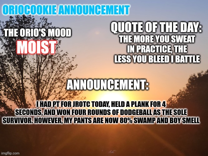 I'm really stupid, please help | THE MORE YOU SWEAT IN PRACTICE, THE LESS YOU BLEED I BATTLE; MOIST; I HAD PT FOR JROTC TODAY, HELD A PLANK FOR 4 SECONDS, AND WON FOUR ROUNDS OF DODGEBALL AS THE SOLE SURVIVOR. HOWEVER, MY PANTS ARE NOW 80% SWAMP AND BOY SMELL | image tagged in oriocookie announcement temp,msmg,jrotc,gym,dodgeball | made w/ Imgflip meme maker