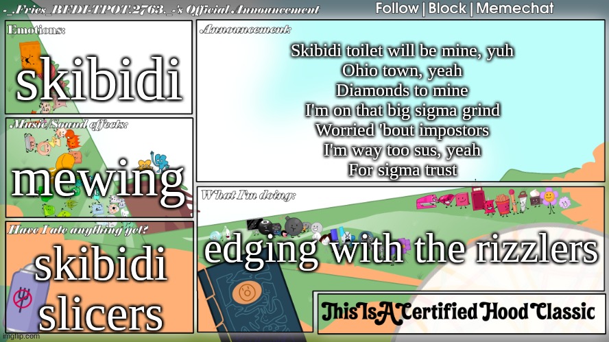 fries' very skibidi announcement template | skibidi; Skibidi toilet will be mine, yuh
Ohio town, yeah
Diamonds to mine
I'm on that big sigma grind
Worried 'bout impostors
I'm way too sus, yeah
For sigma trust; mewing; edging with the rizzlers; skibidi slicers | image tagged in fries' very skibidi announcement template | made w/ Imgflip meme maker