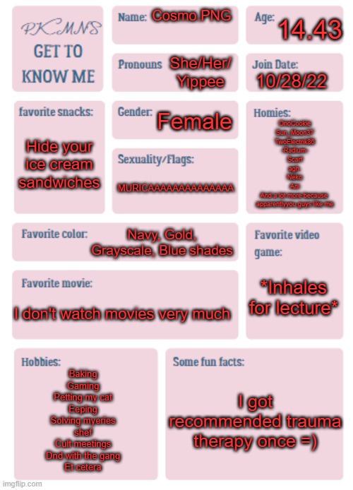 wahoo | 14.43; Cosmo.PNG; She/Her/
Yippee; 10/28/22; Female; Hide your ice cream sandwiches; OrioCookie
Sun_Moon37
TwoElectrik86
-Radium-
Scarf
agh.
Neko
Ani
And a lot more because 
apparentlyyou guys like me; MURICAAAAAAAAAAAAAA; Navy, Gold, Grayscale, Blue shades; *Inhales for lecture*; I don't watch movies very much; Baking
Gaming
Petting my cat
Eeping
Solving myeries
shef
Cult meetings
Dnd with the gang
Et cetera; I got recommended trauma therapy once =) | image tagged in pkmn's get to know me | made w/ Imgflip meme maker