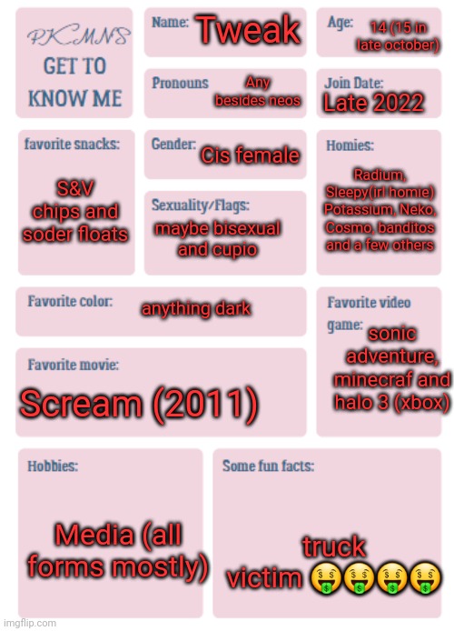 PKMN's Get to Know Me | 14 (15 in late october); Tweak; Any besides neos; Late 2022; Cis female; Radium, Sleepy(irl homie) Potassium, Neko, Cosmo, banditos and a few others; S&V chips and soder floats; maybe bisexual and cupio; anything dark; sonic adventure, minecraf and halo 3 (xbox); Scream (2011); Media (all forms mostly); truck victim 🤑🤑🤑🤑 | image tagged in pkmn's get to know me | made w/ Imgflip meme maker