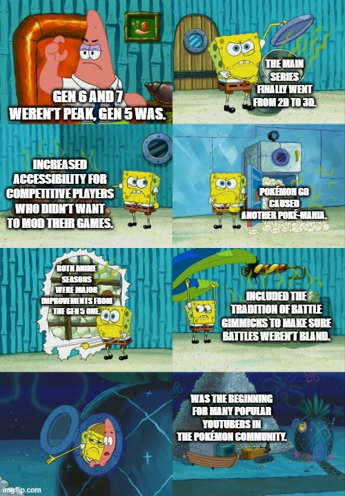 Spongebob diapers meme | THE MAIN SERIES FINALLY WENT FROM 2D TO 3D. GEN 6 AND 7 WEREN'T PEAK, GEN 5 WAS. INCREASED ACCESSIBILITY FOR COMPETITIVE PLAYERS WHO DIDN'T WANT TO MOD THEIR GAMES. POKÉMON GO CAUSED ANOTHER POKÉ-MANIA. BOTH ANIME SEASONS WERE MAJOR IMPROVEMENTS FROM THE GEN 5 ONE. INCLUDED THE TRADITION OF BATTLE GIMMICKS TO MAKE SURE BATTLES WEREN'T BLAND. WAS THE BEGINNING FOR MANY POPULAR YOUTUBERS IN THE POKÉMON COMMUNITY. | image tagged in spongebob diapers meme,pokemon,gen 5 stans,peak | made w/ Imgflip meme maker