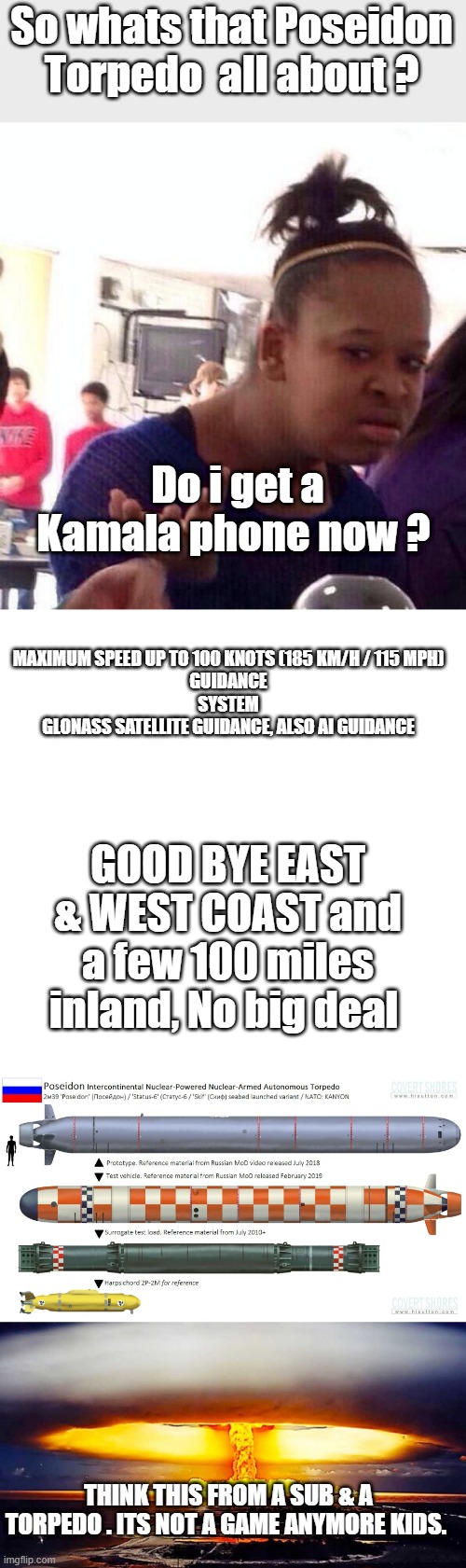 And she votes.. clueless ignorant warmongers | So whats that Poseidon Torpedo  all about ? Do i get a Kamala phone now ? MAXIMUM SPEED	UP TO 100 KNOTS (185 KM/H / 115 MPH)
GUIDANCE
SYSTEM
GLONASS SATELLITE GUIDANCE, ALSO AI GUIDANCE; GOOD BYE EAST & WEST COAST and a few 100 miles inland, No big deal; THINK THIS FROM A SUB & A TORPEDO . ITS NOT A GAME ANYMORE KIDS. | image tagged in memes,black girl wat,blank square | made w/ Imgflip meme maker