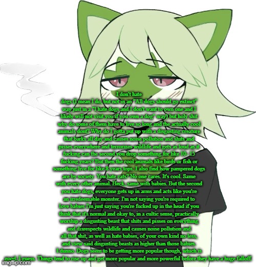 "dog is god backwards" isnt saying shit backwards or in latin how you summon a demon | I don't hate dogs (I mean I do, but not in an "All dogs should go extinct" way just in a "I hate dogs and I don't want to own one and I likely will not visit you if you own a dog" way) but holy shit why do some of them have to live so long and the actually cool animals dont? Why do I gotta put up with a disgusting creature that barks all day and causes noise pollution and shits and pisses everywhere and terrorizes wildlife and gets as loud as it fucking can the second you drop something for like 10- 15 fucking years? But then the cool animals like birds or fish or something live for like 8 years tops. I also find how pampered dogs are by society. You hate cats? No one cares. It's cool. Same with every other animal. Heck, same with babies. But the second you hate dogs, everyone gets up in arms and acts like you're an irredeemable monster. I'm not saying you're required to love babies I'm just saying you're fucked up in the head if you think that it's normal and okay to, in a cultic sense, practically worship a disgusting beast that shits and pisses on everything and disrespects wildlife and causes noise pollution and all that shit, as well as hate babies, of your own kind no less, and view said disgusting beasts as higher than those babies. I dunno. Dogs seem to be getting more popular though, which is good, I guess. Things tend to rise up and get more popular and more powerful before they have a huge falloff. | image tagged in weed cat | made w/ Imgflip meme maker