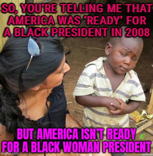 America Was ‘Ready’ For A Black President In 2008; But America Isn’t Ready For A Black Woman President | SO, YOU'RE TELLING ME THAT
AMERICA WAS ‘READY’ FOR
A BLACK PRESIDENT IN 2008; BUT AMERICA ISN’T READY FOR A BLACK WOMAN PRESIDENT | image tagged in black kid,racism,sexism,scumbag america,donald trump,creepy joe biden | made w/ Imgflip meme maker