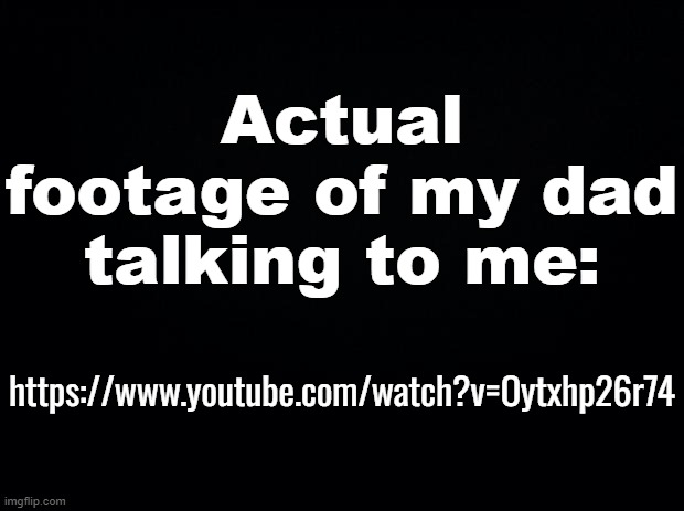 I am loved... | Actual footage of my dad talking to me:; https://www.youtube.com/watch?v=Oytxhp26r74 | image tagged in black background | made w/ Imgflip meme maker