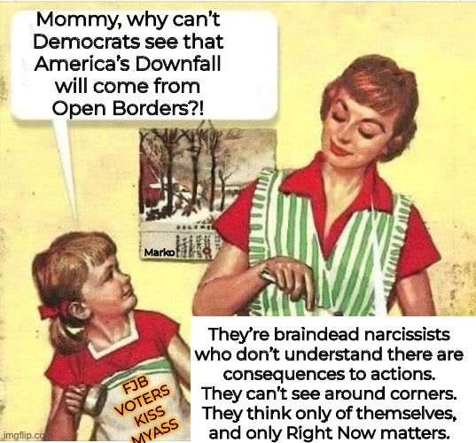 Only themselves, now | Mommy, why can’t
Democrats see that
America’s Downfall
will come from
Open Borders?! Marko; They’re braindead narcissists
who don’t understand there are
consequences to actions.
They can’t see around corners.
They think only of themselves,
and only Right Now matters. FJB
VOTERS
KISS
MYASS | image tagged in memes,dems r dumbshits,abstract ideas,never thinking consequences,wanna slap some sense into em,fjb voters kissmyass | made w/ Imgflip meme maker