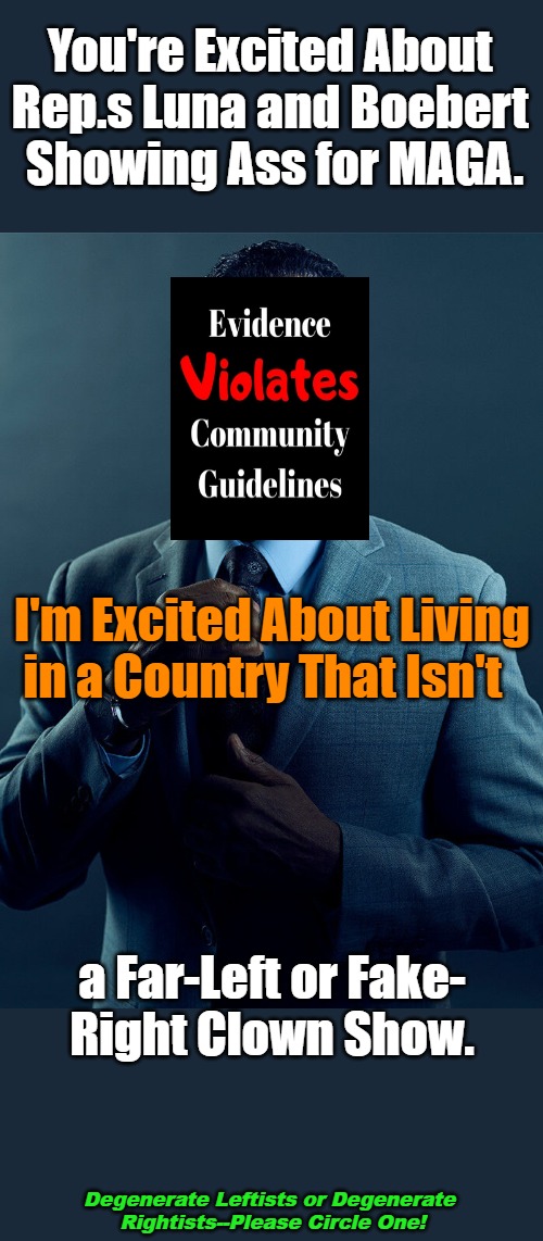 Empire Bird Wings Disappearing | You're Excited About 

Rep.s Luna and Boebert 

Showing Ass for MAGA. I'm Excited About Living 

in a Country That Isn't; a Far-Left or Fake-

Right Clown Show. Degenerate Leftists or Degenerate 

Rightists--Please Circle One! | image tagged in gus fring,democratic party,republican party,occupied usa,clown world,degeneracy | made w/ Imgflip meme maker