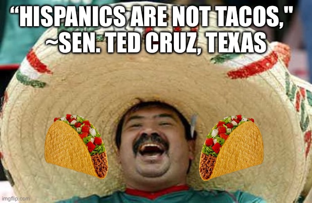 Hispanics are not tacos!!! | “HISPANICS ARE NOT TACOS,"  

~SEN. TED CRUZ, TEXAS | image tagged in hispanic attacks,hispanic,tacos,delicious,respect | made w/ Imgflip meme maker