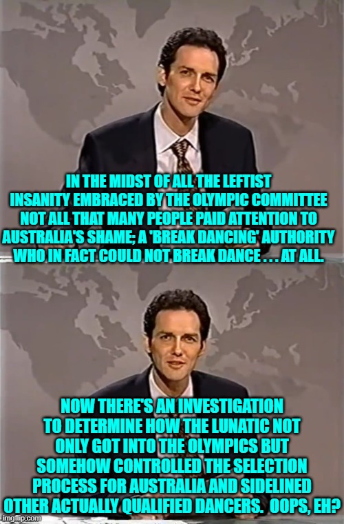 Australians wake up and smell the leftism brewing. | IN THE MIDST OF ALL THE LEFTIST INSANITY EMBRACED BY THE OLYMPIC COMMITTEE NOT ALL THAT MANY PEOPLE PAID ATTENTION TO AUSTRALIA'S SHAME; A 'BREAK DANCING' AUTHORITY WHO IN FACT COULD NOT BREAK DANCE . . . AT ALL. NOW THERE'S AN INVESTIGATION TO DETERMINE HOW THE LUNATIC NOT ONLY GOT INTO THE OLYMPICS BUT SOMEHOW CONTROLLED THE SELECTION PROCESS FOR AUSTRALIA AND SIDELINED OTHER ACTUALLY QUALIFIED DANCERS.  OOPS, EH? | image tagged in weekend update with norm | made w/ Imgflip meme maker