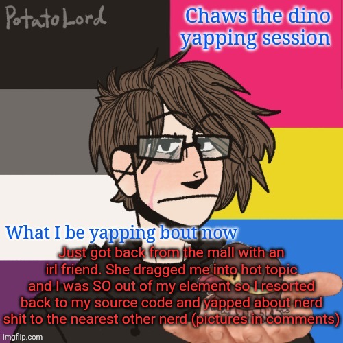 Chaws_the_dino announcement temp | Just got back from the mall with an irl friend. She dragged me into hot topic and I was SO out of my element so I resorted back to my source code and yapped about nerd shit to the nearest other nerd (pictures in comments) | image tagged in chaws_the_dino announcement temp | made w/ Imgflip meme maker