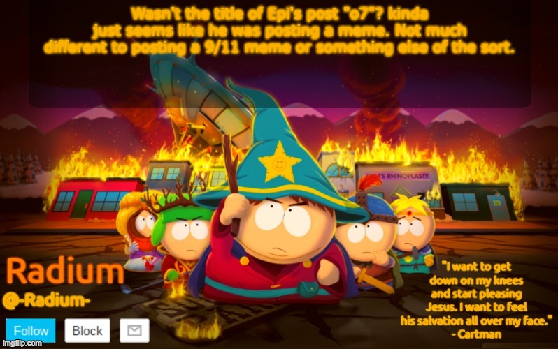 Radium South Park template | Wasn't the title of Epi's post "o7"? kinda just seems like he was posting a meme. Not much different to posting a 9/11 meme or something else of the sort. | image tagged in radium south park template | made w/ Imgflip meme maker