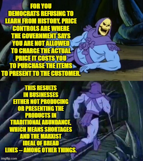 Why do nearly ALL Democrat voters seem to be 'hard of thinking'? | FOR YOU DEMOCRATS REFUSING TO LEARN FROM HISTORY, PRICE CONTROLS ARE WHERE THE GOVERNMENT SAYS YOU ARE NOT ALLOWED TO CHARGE THE ACTUAL PRICE IT COSTS YOU TO PURCHASE THE ITEMS TO PRESENT TO THE CUSTOMER. THIS RESULTS IN BUSINESSES EITHER NOT PRODUCING OR PRESENTING THE PRODUCTS IN TRADITIONAL ABUNDANCE, WHICH MEANS SHORTAGES AND THE MARXIST IDEAL OF BREAD LINES -- AMONG OTHER THINGS. | image tagged in skeletor disturbing facts | made w/ Imgflip meme maker