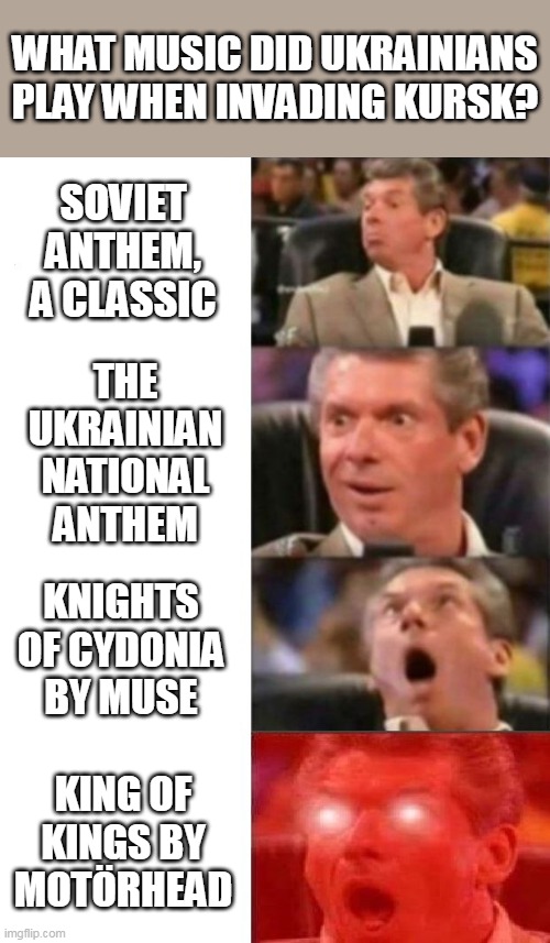 Best music to invade Russia | WHAT MUSIC DID UKRAINIANS PLAY WHEN INVADING KURSK? SOVIET ANTHEM, A CLASSIC; THE UKRAINIAN NATIONAL ANTHEM; KNIGHTS OF CYDONIA BY MUSE; KING OF KINGS BY MOTÖRHEAD | image tagged in mr mcmahon reaction,russo-ukrainian war,meanwhile in russia,soviet union,triple h | made w/ Imgflip meme maker