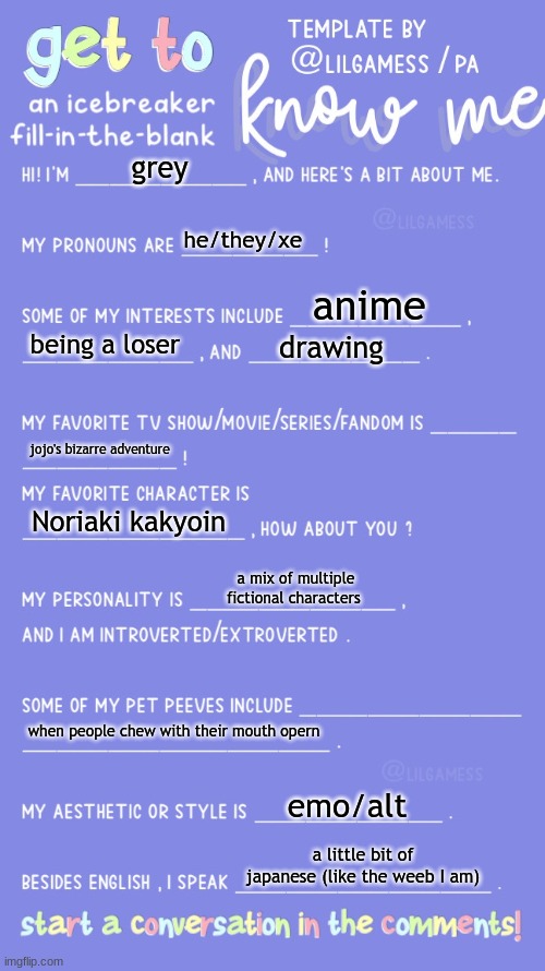 hai | grey; he/they/xe; anime; being a loser; drawing; jojo's bizarre adventure; Noriaki kakyoin; a mix of multiple fictional characters; when people chew with their mouth opern; emo/alt; a little bit of japanese (like the weeb I am) | image tagged in get to know fill in the blank | made w/ Imgflip meme maker
