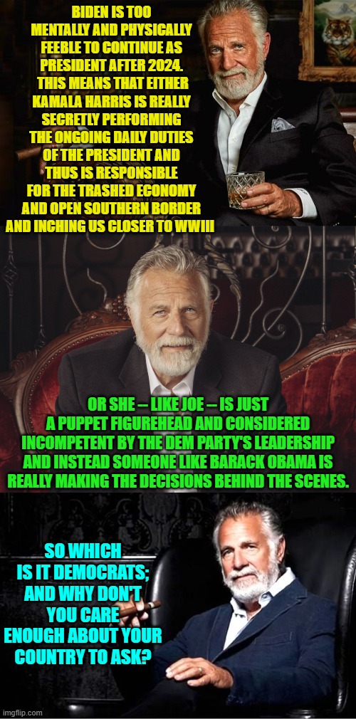 Enquiring minds want to know . . . which is why Democrats DON'T want to know. | BIDEN IS TOO MENTALLY AND PHYSICALLY FEEBLE TO CONTINUE AS PRESIDENT AFTER 2024.  THIS MEANS THAT EITHER KAMALA HARRIS IS REALLY SECRETLY PERFORMING THE ONGOING DAILY DUTIES OF THE PRESIDENT AND THUS IS RESPONSIBLE FOR THE TRASHED ECONOMY AND OPEN SOUTHERN BORDER AND INCHING US CLOSER TO WWIII; OR SHE -- LIKE JOE -- IS JUST A PUPPET FIGUREHEAD AND CONSIDERED INCOMPETENT BY THE DEM PARTY'S LEADERSHIP AND INSTEAD SOMEONE LIKE BARACK OBAMA IS REALLY MAKING THE DECISIONS BEHIND THE SCENES. SO WHICH IS IT DEMOCRATS; AND WHY DON'T YOU CARE ENOUGH ABOUT YOUR COUNTRY TO ASK? | image tagged in yep | made w/ Imgflip meme maker