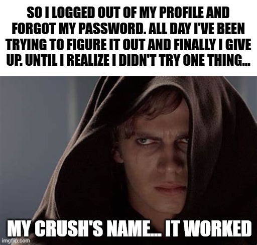 '_' Bruh... I'm such an idiot and now I'm mad | SO I LOGGED OUT OF MY PROFILE AND FORGOT MY PASSWORD. ALL DAY I'VE BEEN TRYING TO FIGURE IT OUT AND FINALLY I GIVE UP. UNTIL I REALIZE I DIDN'T TRY ONE THING... MY CRUSH'S NAME... IT WORKED | image tagged in idiot me,it was my crush's name the whole time,changing my password | made w/ Imgflip meme maker