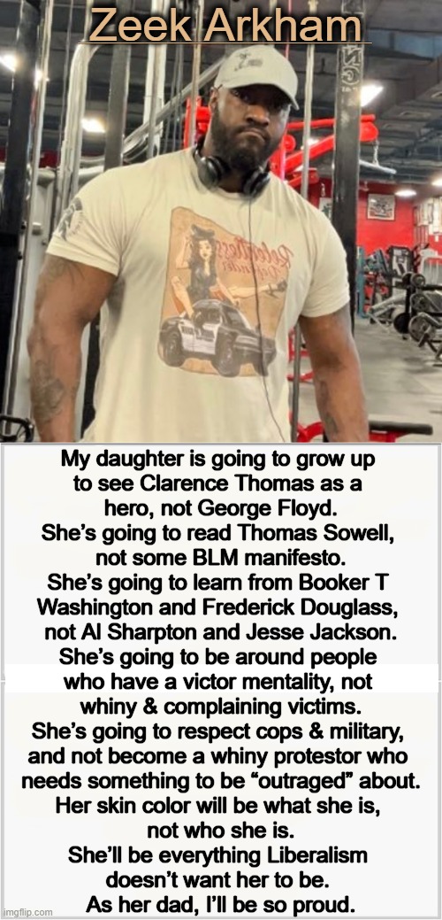 Our Country Needs More Fathers Like Zeek Arkham | Zeek Arkham; ________________________________________; My daughter is going to grow up 
to see Clarence Thomas as a 
hero, not George Floyd.

She’s going to read Thomas Sowell, 
not some BLM manifesto.

She’s going to learn from Booker T 
Washington and Frederick Douglass, 
not Al Sharpton and Jesse Jackson.

She’s going to be around people 
who have a victor mentality, not 
whiny & complaining victims.

She’s going to respect cops & military, 
and not become a whiny protestor who 
needs something to be “outraged” about.

Her skin color will be what she is, 
not who she is.

She’ll be everything Liberalism 
doesn’t want her to be. 
As her dad, I’ll be so proud. | image tagged in politics,role model,conservative,father,you are a good man thank you,respect | made w/ Imgflip meme maker