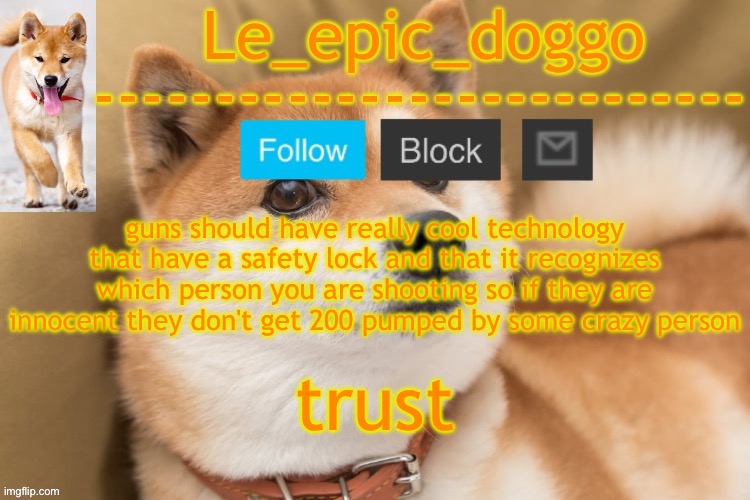 epic doggo's temp back in old fashion | guns should have really cool technology that have a safety lock and that it recognizes which person you are shooting so if they are innocent they don't get 200 pumped by some crazy person; trust | image tagged in epic doggo's temp back in old fashion | made w/ Imgflip meme maker