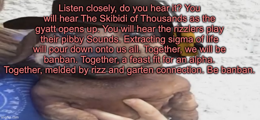 chucklenuts | Listen closely, do you hear it? You will hear The Skibidi of Thousands as the gyatt opens up. You will hear the rizzlers play their pibby Sounds. Extracting sigma of life will pour down onto us all. Together, we will be banban. Together, a feast fit for an alpha. Together, melded by rizz and garten connection. Be banban. | image tagged in chucklenuts | made w/ Imgflip meme maker