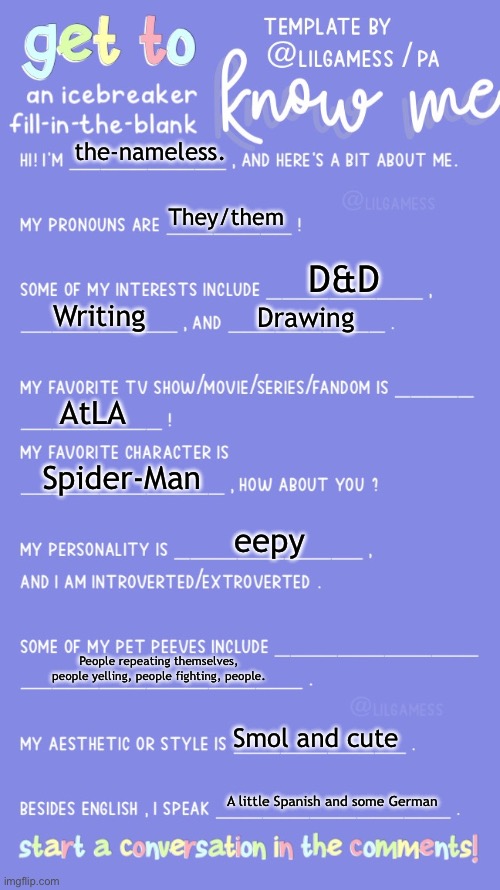 Get to know fill in the blank | the-nameless. They/them; D&D; Writing; Drawing; AtLA; Spider-Man; eepy; People repeating themselves, people yelling, people fighting, people. Smol and cute; A little Spanish and some German | image tagged in get to know fill in the blank | made w/ Imgflip meme maker