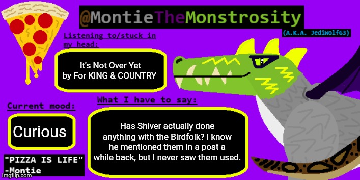 I'm not sure why but I find humanoid bird races absolutely awesome | It's Not Over Yet by For KING & COUNTRY; Has Shiver actually done anything with the Birdfolk? I know he mentioned them in a post a while back, but I never saw them used. Curious | image tagged in montiethemonstrosity announcement template | made w/ Imgflip meme maker