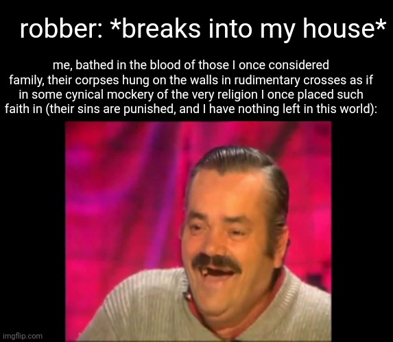 hate it when that happens | robber: *breaks into my house*; me, bathed in the blood of those I once considered family, their corpses hung on the walls in rudimentary crosses as if in some cynical mockery of the very religion I once placed such faith in (their sins are punished, and I have nothing left in this world): | made w/ Imgflip meme maker