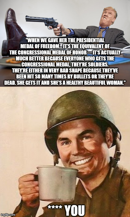 Seriously, with love, from every military person worldwide | "WHEN WE GAVE HER THE PRESIDENTIAL MEDAL OF FREEDOM… IT’S THE EQUIVALENT OF THE CONGRESSIONAL MEDAL OF HONOR— IT’S ACTUALLY MUCH BETTER BECAUSE EVERYONE WHO GETS THE CONGRESSIONAL MEDAL, THEY’RE SOLDIERS. THEY’RE EITHER IN VERY BAD SHAPE BECAUSE THEY’VE BEEN HIT SO MANY TIMES BY BULLETS OR THEY’RE DEAD. SHE GETS IT AND SHE’S A HEALTHY BEAUTIFUL WOMAN."; **** YOU | image tagged in shooting himself in the foot,coffee soldier | made w/ Imgflip meme maker