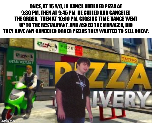 ONCE, AT 16 Y/O, JD VANCE ORDERED PIZZA AT 9:30 PM. THEN AT 9:45 PM, HE CALLED AND CANCELED THE ORDER.  THEN AT 10:00 PM, CLOSING TIME, VANCE WENT UP TO THE RESTAURANT, AND ASKED THE MANAGER, DID THEY HAVE ANY CANCELED ORDER PIZZAS THEY WANTED TO SELL CHEAP. @CALJFREEMAN1 | image tagged in donald trump,trump,presidential race,kamala harris,joe biden,donald trump approves | made w/ Imgflip meme maker