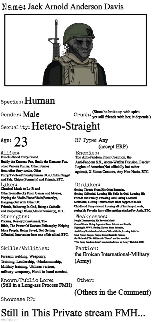 a Better Update for my OC J. Arnold Anderson Davis. | Jack Arnold Anderson Davis; Human; Male; (Since he broke up with spirit yet still friends with her, it depends.); Hetero-Straight; 23; Any 
(accept ERP); His childhood Furry-Friend Buddy the Kemono Fox, Emily the Kemono-Fox, other Various Furries, Other Furries from other furry media, Other Furry/TV-Head/Countryhuman OCs, Chikn Nuggit and Pals, Chipsy(Formerly) and Friends, ETC. The Anti-Fandom Front Coalition, the Anti-Fandom S.S., Atom-Waffen Division, Fascist Legion of America(Not officially but rather against), X-Status Creators, Any Neo-Nazis, ETC. Classical Music to Lo-Fi and Other Soundtracks From Games and Movies, Playing the Violin/Piano/Viola(Formerly), Hanging-Out With Other OC Friends, Believing In God, Being a Catholic and Respecting Others(Almost formerly), ETC. Getting Threats From His Grim Enemies, Getting Offended, Loosing His Faith In God, Loosing His Friends and Family, Freaking Out/Having a Mental Meltdown, Getting Trauma from what happened to his Childhood Furry-Friend, Loosing all of his furry-friends, seeing his Favorite furry-allies getting attacked by Antis, ETC. People Disrespecting His Favorite Music Genre/Talents. Being Separated From Friends and Family, Fighting In WW4, Getting Threats From Enemies, Anti-Furry/Anti-Fandom Memes/Videos/Media, Loosing Faith In God, Ablest People, People Being Racist to Furries, the Godawful "No Militaristic Theme" and the so called "The Furry Fandom doesn't need defenders or an Army" Bullshit, ETC. Praying, Rosary(Sometimes), The Bible, The Power Of Deviant-Philosophy, Helping More People, Being Saved, Not Getting Offended, Innovation from one of his allied, ETC. Firearm welding, Weaponry, Training, Leadership, -Marksmanship, Military training, Utilizes various, military weaponry, Hand-to-hand combat, the Eroican International-Military
(Army); (Still in a Long-ass Process FMH); (Others in the Comment); Still in This Private stream FMH... | image tagged in new oc showcase for rp stream | made w/ Imgflip meme maker