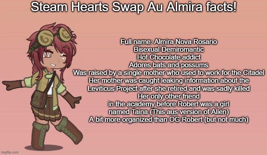 Some facts about Almira in my steam hearts swap au (slight spoilers but not really for the steam hearts audios) | Steam Hearts Swap Au Almira facts! Full name: Almira Nova Rosario
Bisexual Demiromantic
Hot Chocolate addict
Adores bats and possums
Was raised by a single mother who used to work for the Citadel
Her mother was caught leaking information about the Leviticus Project after she retired and was sadly killed
Her only other friend in the academy before Robert was a girl named Taina (This aus version of Allen)
A bit more organized than OG Robert (but not much) | image tagged in gacha,ocs | made w/ Imgflip meme maker