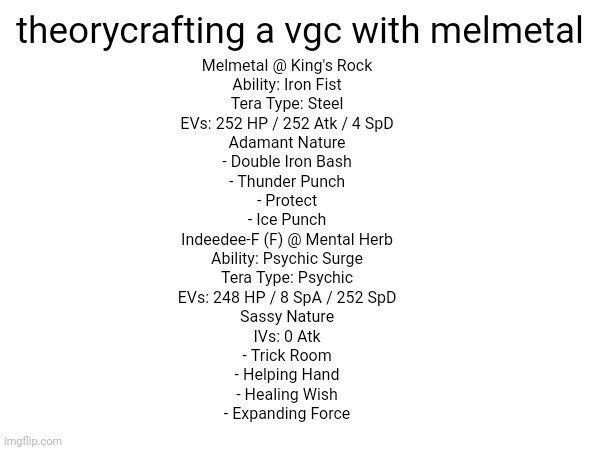 juuuust in case | theorycrafting a vgc with melmetal; Melmetal @ King's Rock  
Ability: Iron Fist  
Tera Type: Steel  
EVs: 252 HP / 252 Atk / 4 SpD  
Adamant Nature  
- Double Iron Bash  
- Thunder Punch  
- Protect  
- Ice Punch  

Indeedee-F (F) @ Mental Herb  
Ability: Psychic Surge  
Tera Type: Psychic  
EVs: 248 HP / 8 SpA / 252 SpD  
Sassy Nature  
IVs: 0 Atk  
- Trick Room  
- Helping Hand  
- Healing Wish  
- Expanding Force | made w/ Imgflip meme maker