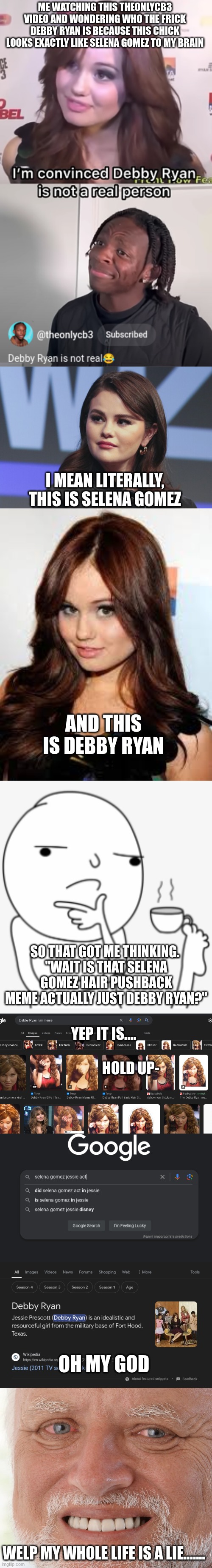 And here I was thinking my entire life that Jesse was played by Selena Gomez | ME WATCHING THIS THEONLYCB3 VIDEO AND WONDERING WHO THE FRICK DEBBY RYAN IS BECAUSE THIS CHICK LOOKS EXACTLY LIKE SELENA GOMEZ TO MY BRAIN; I MEAN LITERALLY, THIS IS SELENA GOMEZ; AND THIS IS DEBBY RYAN; SO THAT GOT ME THINKING. 
"WAIT IS THAT SELENA GOMEZ HAIR PUSHBACK MEME ACTUALLY JUST DEBBY RYAN?"; YEP IT IS....


                                                                                           HOLD UP-; OH MY GOD; WELP MY WHOLE LIFE IS A LIE....... | image tagged in disney | made w/ Imgflip meme maker