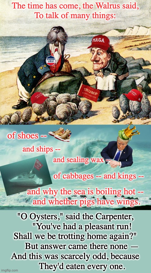 If you believe their con, you may as well put the condiments on yourself | The time has come, the Walrus said,
To talk of many things:; of shoes --; and ships --; and sealing wax --; of cabbages -- and kings --; and why the sea is boiling hot -- 
and whether pigs have wings. "O Oysters," said the Carpenter,
      "You've had a pleasant run!
Shall we be trotting home again?"
      But answer came there none —
And this was scarcely odd, because
      They'd eaten every one. | image tagged in the walrus and the carpenter,ocean waves,maga,lies,con | made w/ Imgflip meme maker