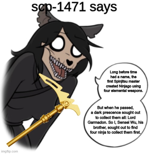 Jump up kick back whip around and spin | Long before time had a name, the first Spinjitsu master created Ninjago using four elemental weapons. But when he passed, a dark prescence sought out to collect them all: Lord Garmadon. So I, Sensei Wu, his brother, sought out to find four ninja to collect them first. | image tagged in scp-1471 says,memes,ninjago | made w/ Imgflip meme maker